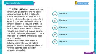 2025_AF_V1
B
C
D
E
A
2. (VUNESP, 2017) Uma pessoa entra no
elevador, no piso térreo, e vê no painel
que os números -2, -1, 5 e 8 já estão
acesos, indicando os andares onde o
elevador irá parar. Essa pessoa aperta o
botão 12, mas, por motivos técnicos, o
elevador obedece à seguinte ordem: sai
do térreo, indicado pelo número 0, sobe
até o 5° andar, desce até o 2° subsolo,
indicado pelo número -2, depois para no
1° subsolo, indicado pelo número -1, sobe
direto até o 8° andar e em seguida sobe
até o 12° andar.
Sabendo que, entre cada andar, a
distância percorrida pelo elevador é
sempre de 3 metros, então, para fazer o
percurso descrito, esse elevador
percorreu um total de:
81 metros
72 metros
69 metros
75 metros
78 metros
Aprofundando Veja no livro!
 