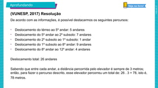 2025_AF_V1
Aprofundando
(VUNESP, 2017) Resolução
De acordo com as informações, é possível destacarmos os seguintes percursos:
• Deslocamento do térreo ao 5º andar: 5 andares
• Deslocamento do 5º andar ao 2º subsolo: 7 andares
• Deslocamento do 2º subsolo ao 1º subsolo: 1 andar
• Deslocamento do 1º subsolo ao 8º andar: 9 andares
• Deslocamento do 8º andar ao 12º andar: 4 andares
Deslocamento total: 26 andares
Sabendo que entre cada andar, a distância percorrida pelo elevador é sempre de 3 metros;
então, para fazer o percurso descrito, esse elevador percorreu um total de: 26 . 3 = 78, isto é,
78 metros.
Veja no livro!
 