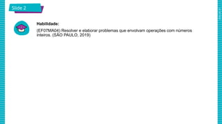 2025_AF_V1
Slide 2
Habilidade:
(EF07MA04) Resolver e elaborar problemas que envolvam operações com números
inteiros. (SÃO PAULO, 2019)
 