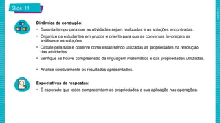 2025_AF_V1
Slide 11
Dinâmica de condução:
• Garanta tempo para que as atividades sejam realizadas e as soluções encontradas.
• Organize os estudantes em grupos e oriente para que as conversas favoreçam as
análises e as soluções.
• Circule pela sala e observe como estão sendo utilizadas as propriedades na resolução
das atividades.
• Verifique se houve compreensão da linguagem matemática e das propriedades utilizadas.
• Analise coletivamente os resultados apresentados.
Expectativas de respostas:
• É esperado que todos compreendam as propriedades e sua aplicação nas operações.
 