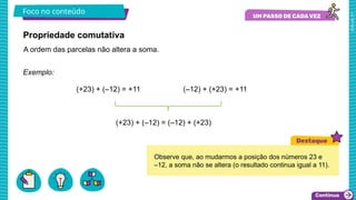 2025_AF_V1
Foco no conteúdo
Exemplo:
(+23) + (–12) = +11 (–12) + (+23) = +11
(+23) + (–12) = (–12) + (+23)
Propriedade comutativa
A ordem das parcelas não altera a soma.
Observe que, ao mudarmos a posição dos números 23 e
–12, a soma não se altera (o resultado continua igual a 11).
 
