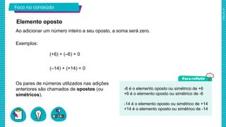 2025_AF_V1
Foco no conteúdo
-6 é o elemento oposto ou simétrico de +6
+6 é o elemento oposto ou simétrico de -6
-14 é o elemento oposto ou simétrico de +14
+14 é o elemento oposto ou simétrico de -14
Exemplos:
(+6) + (–6) = 0
(–14) + (+14) = 0
Ao adicionar um número inteiro a seu oposto, a soma será zero.
Elemento oposto
Os pares de números utilizados nas adições
anteriores são chamados de opostos (ou
simétricos).
 