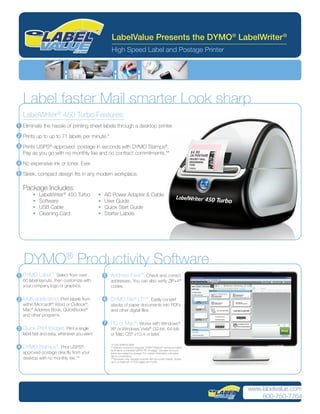 LabelValue Presents the DYMO® LabelWriter ®
                                                    High Speed Label and Postage Printer




  Label faster Mail smarter Look sharp
  LabelWriter ® 450 Turbo Features:
1 Eliminate the hassle of printing sheet labels through a desktop printer.

2 Prints up to up to 71 labels per minute.*

3 Prints USPS®-approved postage in seconds with DYMO Stamps®.
  Pay as you go with no monthly fee and no contract commitments.**
4 No expensive ink or toner. Ever.

5 Sleek, compact design ﬁts in any modern workplace.


  Package Includes:
       •   LabelWriter ® 450 Turbo          •   AC Power Adapter & Cable
       •   Software                         •   User Guide
       •   USB Cable                        •   Quick Start Guide
       •   Cleaning Card                    •   Starter Labels




   DYMO® Productivity Software
1 DYMO Label™. Select from over                 5   Address Fixer™. Check and correct
  60 label layouts, then customize with             addresses. You can also verify ZIP+4®
  your company logo or graphics.                    codes.

2 Multi-application. Print labels from          6   DYMO File® LT***. Easily convert
  within Microsoft® Word or Outlook®,               stacks of paper documents into PDFs
  Mac® Address Book, QuickBooks®                    and other digital ﬁles.
  and other programs
                                                7   PC or Mac®. Works with Windows®
3 Quick-Print Widget. Print a single                XP or Windows Vista® (32-bit, 64-bit)
  label fast and easy, whenever you want.           or Mac OS® v10.4 or later.

                                                    *4-Line address label
4 DYMO Stamps®. Print USPS®-                        ** Internet connection required. DYMO Stamps® service provided
                                                    by Endicia, a licensed USPS® PC Postage™ provider. Account
  approved postage directly from your               terms are subject to change. For current information visit www.
                                                    dymo.com/endicia.
  desktop with no monthly fee.**                    ***Windows only; requires scanner with document feeder. Scans
                                                    up to a maximum of 200 pages per month.




                                                                                                                      www.labelvalue.com
                                                                                                                          800-750-7764
 