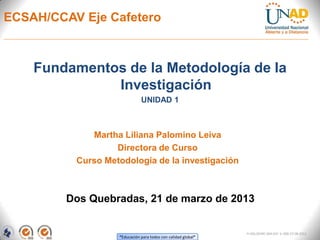 ECSAH/CCAV Eje Cafetero



    Fundamentos de la Metodología de la
              Investigación
                              UNIDAD 1



             Martha Liliana Palomino Leiva
                  Directora de Curso
          Curso Metodología de la investigación



         Dos Quebradas, 21 de marzo de 2013


                                                               FI-GQ-OCMC-004-015 V. 000-27-08-2011
                   “Educación para todos con calidad global”
 