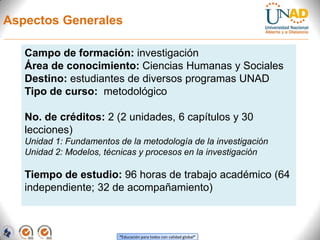 Aspectos Generales

   Campo de formación: investigación
   Área de conocimiento: Ciencias Humanas y Sociales
   Destino: estudiantes de diversos programas UNAD
   Tipo de curso: metodológico

   No. de créditos: 2 (2 unidades, 6 capítulos y 30
   lecciones)
   Unidad 1: Fundamentos de la metodología de la investigación
   Unidad 2: Modelos, técnicas y procesos en la investigación

   Tiempo de estudio: 96 horas de trabajo académico (64
   independiente; 32 de acompañamiento)



                          “Educación para todos con calidad global”
 