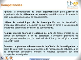 Competencias

 Apropiar la competencia de orden argumentativo para justificar la
 importancia de la utilización del método científico como fundamento
 para la construcción social de conocimiento.

 Utilizar la metodología de la investigación en la formulación,
 propuesta, planeación y ejecución de proyectos en torno a la solución de
 problemas pertinentes a su nivel de conocimiento.

 Realizar marcos teóricos y estados del arte de áreas propias de su
 campo de formación a fin de establecer y proponer proyectos de
 investigación acordes con la realidad científica y tecnológica a nivel
 regional y local.

 Formular y plantear adecuadamente hipótesis de investigación, a
 partir de la revisión de marcos teóricos o la replicación de estudios, a fin
 de comprobar postulados teóricos o modelos aplicados con una
 prospectiva investigativa.

                            “Educación para todos con calidad global”
 