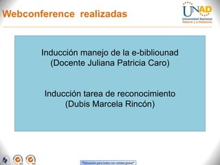 Webconference realizadas


       Inducción manejo de la e-bibliounad
         (Docente Juliana Patricia Caro)


        Inducción tarea de reconocimiento
             (Dubis Marcela Rincón)




                 “Educación para todos con calidad global”
 