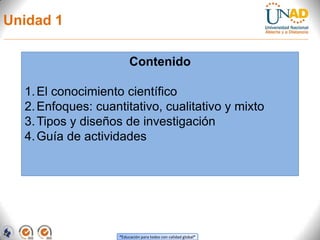 Unidad 1

                         Contenido

  1. El conocimiento científico
  2. Enfoques: cuantitativo, cualitativo y mixto
  3. Tipos y diseños de investigación
  4. Guía de actividades




                    “Educación para todos con calidad global”
 