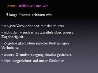 denn... stellen wir uns vor...

   9 lange Monate erlebten wir:

• innigste Verbundenheit mit der Mutter
• nicht den Hauch eines Zweifels über unsere
Zugehörigkeit
• Zugehörigkeit ohne jegliche Bedingungen +
Vorbehalte
• unsere Grundversorgung absolut gesichert
• alles ‚eingerichtet‘ auf unser Gedeihen
 