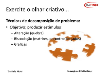 Brainstorming
• Amplo leque de propostas
• 4 regras:
–
–
–
–

Suspenda o julgamento
Imaginação mais louca é bem vinda
Busque quantidade
Associe livremente

• Variantes: brainwriting, brain post it,
brainstorming negativo, com estímulo
Graziela Mota

Inovação e Criatividade

 