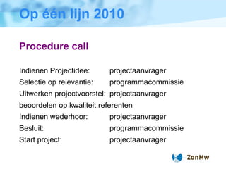 Op één lijn 2010 Procedure call Indienen Projectidee: projectaanvrager  Selectie op relevantie: programmacommissie Uitwerken projectvoorstel: projectaanvrager beoordelen op kwaliteit: referenten  Indienen wederhoor: projectaanvrager Besluit: programmacommissie Start project: projectaanvrager 