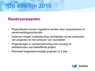 Op één lijn 2010 Randvoorwaarden Projectidee ë n kunnen ingediend worden door zorgverleners of samenwerkingsverbanden  Indieners mogen ondersteuning inschakelen bij het ontwerpen van projecten en het schrijven van voorstellen Projectbudget in overeenstemming met omvang en ambitieniveau van betreffende project Maximaal toegestane looptijd projecten is 3 jaar 