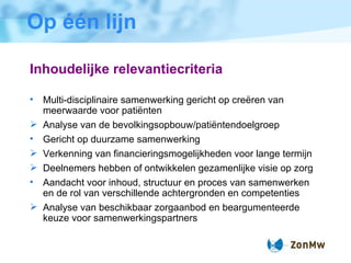 Op één lijn Inhoudelijke relevantiecriteria Multi-disciplinaire samenwerking gericht op cre ë ren van meerwaarde voor pati ë nten Analyse van de bevolkingsopbouw/pati ë ntendoelgroep Gericht op duurzame samenwerking Verkenning van financieringsmogelijkheden voor lange termijn Deelnemers hebben of ontwikkelen gezamenlijke visie op zorg Aandacht voor inhoud, structuur en proces van samenwerken en de rol van verschillende achtergronden en competenties Analyse van beschikbaar zorgaanbod en beargumenteerde keuze voor samenwerkingspartners 