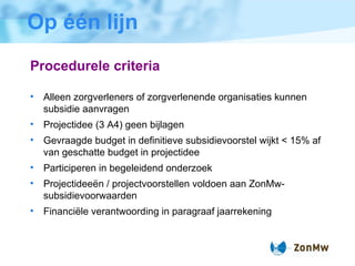 Op één lijn Procedurele criteria Alleen zorgverleners of zorgverlenende organisaties kunnen subsidie aanvragen  Projectidee (3 A4) geen bijlagen Gevraagde budget in definitieve subsidievoorstel wijkt < 15% af van geschatte budget in projectidee Participeren in begeleidend onderzoek Projectidee ë n / projectvoorstellen voldoen aan ZonMw-subsidievoorwaarden Financi ë le verantwoording in paragraaf jaarrekening 