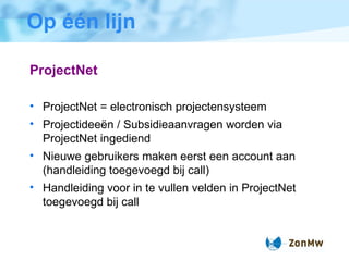 Op één lijn ProjectNet ProjectNet = electronisch projectensysteem Projectidee ë n / Subsidieaanvragen worden via ProjectNet ingediend Nieuwe gebruikers maken eerst een account aan (handleiding toegevoegd bij call) Handleiding voor in te vullen velden in ProjectNet toegevoegd bij call 