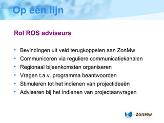 Op één lijn Rol ROS adviseurs Bevindingen uit veld terugkoppelen aan ZonMw Communiceren via reguliere communicatiekanalen Regionaal bijeenkomsten organiseren Vragen t.a.v. programma beantwoorden Stimuleren tot het indienen van  projectideeën Adviseren bij het indienen van projectaanvragen 