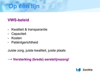 Op  één lijn VWS-beleid - Kwaliteit & transparantie - Capaciteit - Kosten Pati ë ntgerichtheid Juiste zorg, juiste kwaliteit, juiste plaats ->   Versterking (brede) eerstelijnszorg! 