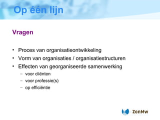 Op één lijn Vragen Proces van organisatieontwikkeling Vorm van organisaties / organisatiestructuren  Effecten van georganiseerde samenwerking voor cliënten voor professie(s) op efficiëntie 
