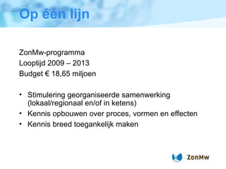 Op  één lijn ZonMw-programma Looptijd 2009 – 2013 Budget € 18,65 miljoen Stimulering georganiseerde samenwerking (lokaal/regionaal en/of in ketens) Kennis opbouwen over proces, vormen en effecten Kennis breed toegankelijk maken 