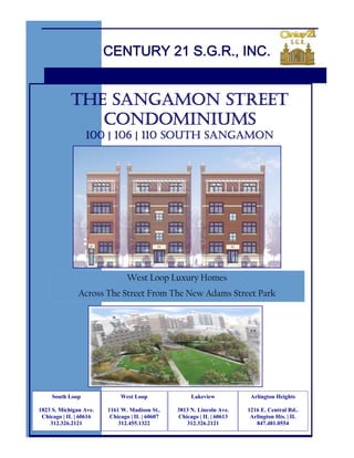 CENTURY 21 S.G.R., INC.


            THE SANGAMON STREET
               CONDOMINIUMS
                  100 | 106 | 110 SOUTH SANGAMON




                               West Loop Luxury Homes
               Across The Street From The New Adams Street Park




     South Loop              West Loop               Lakeview           Arlington Heights

1823 S. Michigan Ave.   1161 W. Madison St..    3813 N. Lincoln Ave.   1216 E. Central Rd..
 Chicago | IL | 60616    Chicago | IL | 60607   Chicago | IL | 60613    Arlington Hts. | IL
    312.326.2121            312.455.1322           312.326.2121           847.481.0554
 