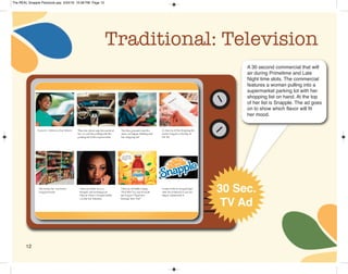 12
Traditional: Television
A 30 second commercial that will
air during Primetime and Late
Night time slots. The commercial
features a woman pulling into a
supermarket parking lot with her
shopping list on hand. At the top
of her list is Snapple. The ad goes
on to show which flavor will fit
her mood.
30 Sec.
TV Ad
The REAL Snapple Planbook.qxp 5/24/16 10:28 PM Page 12
 