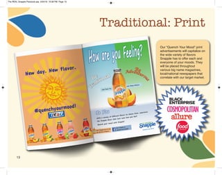 Traditional: Print
Our “Quench Your Mood” print
advertisements will capitalize on
the wide variety of flavors
Snapple has to offer each and
everyone of your moods. They
will be placed throughout
various big name magazines,
local/national newspapers that
correlate with our target market.
13
The REAL Snapple Planbook.qxp 5/24/16 10:28 PM Page 13
 