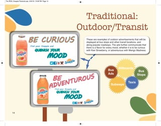 14
Traditional:
Outdoor/Transit
Billboards
Bus
Stops
Subways
Taxis
Bus
Ads
These are examples of outdoor advertisements that will be
displayed at bus stops and other transit locations, and
along popular roadways. The ads further communicate that
there is a flavor for every mood, whether it is to be curious
with Kiwi Strawberry, or adventurous with Mango Madness.
The REAL Snapple Planbook.qxp 5/24/16 10:28 PM Page 14
 
