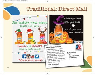 15
Traditional: Direct Mail
Our Holiday Mailers will be
distributed during the peak
holiday seasons over the year
long campaign. The aim is to
highlight/promote variety pack
purchases in that it offers a
Snapple flavor to complement
each and every mood of every
guest in attendance!
To: Heartland
& 
Non-Heartland
Consumers
Love, Snapple!
Dear, Snapple Lover
The REAL Snapple Planbook.qxp 5/24/16 10:28 PM Page 15
 