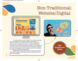 Non-Traditional:
Website/Digital
The website will mirror the “Quench Your Mood” campaign.
On the homepage of the Snapple website, there will be an
announcement for the “Create a Flavor” contest. Starting at the
beginning of the campaign in January, it will be the first thing
consumers see when they log onto the website. There will also be
an option for consumers to pitch their flavor through the website.
Our social media pages will also direct consumers to the website
for more information about the products.
Digital advertising will also be used in the national market
and in spot markets throughout the entire campaign and will be
linked to the website.
Visit
Snapple.com
Today!
16
The REAL Snapple Planbook.qxp 5/24/16 10:28 PM Page 16
 