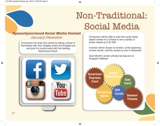 17
Non-Traditional:
Social Media
Consumers can enter the contest by taking a photo of
themselves with their Snapple and/or the Snapple bus
and post it to social media with the hashtag
#quenchyourmood.
Consumers will be able to enter the social media
based contest for a chance to win a variety of
prizes valued up to $1,000.
A winner will be chosen at random, at the beginning
of each month, until the contest is over in December
Each Month’s winner will also be featured on
Snapple’s Website.
Apple
Electronics
American
Express
Card
Season
Tickets
Gas
Card
Gift
CardsShopping
Spree
#quenchyourmood Social Media Contest
January-December
The REAL Snapple Planbook.qxp 5/24/16 10:28 PM Page 17
 