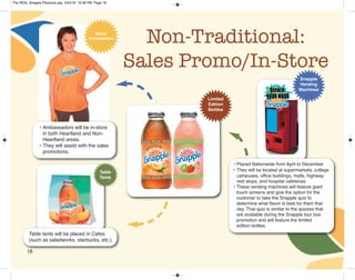 18
Non-Traditional:
Sales Promo/In-Store
• Placed Nationwide from April to December
• They will be located at supermarkets, college
campuses, office buildings, malls, highway
rest stops, and hospital cafeterias.
• These vending machines will feature giant
touch screens and give the option for the
customer to take the Snapple quiz to
determine what flavor is best for them that
day. That quiz is similar to the quizzes that
are available during the Snapple tour bus
promotion and will feature the limited
edition bottles.
Snapple
Vending
Machines
Table
Tents
Table tents will be placed in Cafes
(such as saladworks, starbucks, etc.)
• Ambassadors will be in-store
in both Heartland and Non-
Heartland areas.
• They will assist with the sales
promotions.
Brand
Ambassadors
Limited
Edition
Bottles
The REAL Snapple Planbook.qxp 5/24/16 10:28 PM Page 18
 