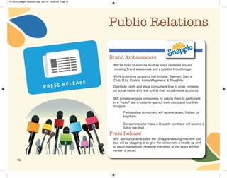 19
Public Relations
Brand Ambassadors
Will be hired to execute multiple tasks centered around
creating brand awareness and a positive brand image.
Work on-premis accounts that include: Walmart, Sam’s
Club, BJ’s, Costco, Acme,Wegmans, & ShopRite.
Will announce what cities the Snapple vending machine tour
bus will be stopping at to give the consumers a heads up and
to be on the lookout. However the dates of the stops will still
remain a secret.
Press Release
Distribute cards and show consumers how to enter contests
on social media and how to find their social media accounts.
Will actively engage consumers by asking them to participate
in a “mood” test in order to quench their mood and find their
Snapple!
Participating consumers will recieve a pen, frisbee, or
keychain.
Consumers who make a Snapple purchase will receive a
hat or tee-shirt.
The REAL Snapple Planbook.qxp 5/24/16 10:28 PM Page 19
 