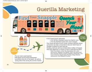 20
Guerilla Marketing
• 6 tour buses launch nationwide
• 4 for the Non-Heartland areas from April to June
• 2 for the Heartland areas from June to August
• Tour buses will feature touch screen vending machines where
consumers can take a mood test to discover which flavor of
Snapple is perfect for them that day.
• Vending machines will have limited edition bottles of Snapple
that have adjectives or moods on them to describe the flavor.
• Peach Tea (Classic), Lemon Tea (Invigorating), Half ‘n Half
(Harmonious), Raspberry Tea (Mellow), Green Tea (Determined),
Pink Lemonade (Playful), Cranberry Raspberry (Passionate), Fruit
Punch (Cheerful), Snapple Apple (Fearless), Mango Madness
(Adventurous), Kiwi Strawberry (Curious)
Snapple
Tour Bus
• Fly over west coast beaches
• Will appear during brand ambassador
promotions that are on the beach, as well as
during other times during the summer months.
Aerial
Advertising ✈
Limited
Edition
Bottles
The REAL Snapple Planbook.qxp 5/24/16 10:28 PM Page 20
 