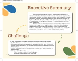 3
Executive Summary
Our campaign plans to tackle Snapple’s challenges through a series of
interactive tactics that will increase brand awareness and purchase frequency. We
have included activation techniques, sales promotions, social media, and an overall
message of consumer appreciation to solidify the main idea of our campaign. The
Big Idea is: Find Your Snapple and Quench Your Mood.Snapple has a wide variety
of different classic and quirky flavors. Because of this, there is a flavor to fit your
mood for everyday.
Our main tactic includes a fleet of Snapple tour buses that will travel across
the country to engage with the target market and inform them about Snapple’s
variety of flavors through a personal connection. Through traditional and non-
traditional media outlets, we intend to encourage consumers to make Snapple their
go-to drink by showing them there is a flavor for any mood or occasion.
Challenge
• Create an integrated 2017 holistic marketing campaign to grow Snapple volume in
the United States.
• Grow brand relevance through engagement tactics with our heavy users who currently
consider Snapple about 50% of the time when wanting a beverage. We need to increase
that percentage.
• Increase awareness in the non-heartland areas while also being sure not to isolate the
heartland users.
• Increase purchase frequency:
• Heavy user buying rate from 9x to 10x per year
• Light user buying rate from 1x to 3x per year
The REAL Snapple Planbook.qxp 5/24/16 10:28 PM Page 3
 