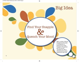 9
Big Idea
Find Your Snapple
Quench Your Mood
&
With a variety of flavors,
Snapple has the taste
to compliment or
enhance any mood.
Snapple is the perfect
pick me up and
provides you with a
refreshing and unique
experience each day.
The REAL Snapple Planbook.qxp 5/24/16 10:28 PM Page 9
 