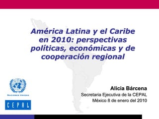 América Latina y el Caribe
  en 2010: perspectivas
políticas, económicas y de
  cooperación regional



                          Alicia Bárcena
            Secretaria Ejecutiva de la CEPAL
                 México 8 de enero del 2010
 