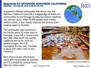 Magnitude 6.5 OFFSHORE NORTHERN CALIFORNIA Saturday,  January 09, 2010 at 00:27:38 UTC  Damage in Eureka California Shaun Walker  / AP The earthquake was centered in the Pacific about 22 miles west of Ferndale. It was felt in towns more than 300 miles south into central California and as far north as central Oregon, the U.S. Geological Survey said. Ferndale is about 240 miles north of San Francisco. More than a dozen aftershocks, some with magnitudes as powerful as 4.5, rumbled for several hours after the initial quake. A powerful offshore earthquake that struck near the Northern California coast left a hodgepodge of debris for communities to sort through Sunday but spared residents any serious injury.  After 25,000 people were initially without power, it was mostly restored and phones were working again by Sunday. Don Thompson / AP 