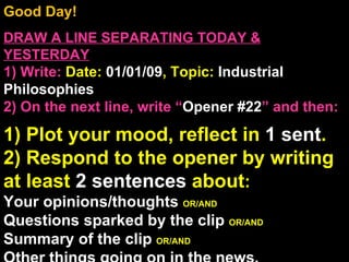 Good Day!  DRAW A LINE SEPARATING TODAY & YESTERDAY 1) Write:   Date:  01/01/09 , Topic:  Industrial Philosophies 2) On the next line, write “ Opener #22 ” and then:  1) Plot your mood, reflect in  1 sent . 2) Respond to the opener by writing at least  2 sentences  about : Your opinions/thoughts  OR/AND Questions sparked by the clip  OR/AND Summary of the clip  OR/AND Other things going on in the news. Announcements: None Intro Music: Untitled 