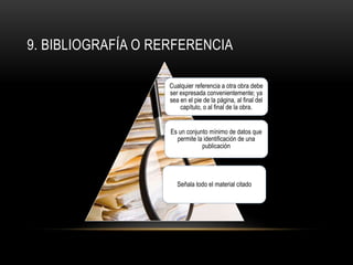 9. BIBLIOGRAFÍA O RERFERENCIA
Cualquier referencia a otra obra debe
ser expresada convenientemente; ya
sea en el pie de la página, al final del
capítulo, o al final de la obra.
Es un conjunto mínimo de datos que
permite la identificación de una
publicación
Señala todo el material citado
 