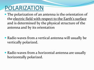 POLARIZATION
 The polarization of an antenna is the orientation of
the electric field with respect to the Earth's surface
and is determined by the physical structure of the
antenna and by its orientation
 Radio waves from a vertical antenna will usually be
vertically polarized.
 Radio waves from a horizontal antenna are usually
horizontally polarized.
 