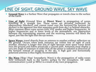 LINE OF SIGHT, GROUND WAVE, SKY WAVE
 Ground Wave is a Surface Wave that propagates or travels close to the surface
of the Earth.
 Line of Sight (Ground Wave or Direct Wave) is propagation of waves
travelling in a straight line. These waves are deviated (reflected) by
obstructions (blockers) and cannot travel over the horizon(The horizon (or
skyline) is the apparent line that separates earth from sky.) or behind obstacles.
Most common direct wave occurs with VHF modes and higher frequencies. At
higher frequencies and in lower levels of the atmosphere, any obstruction
between the transmitting antenna and the receiving antenna will block the
signal, just like the light that the eye senses.
 Space Waves: travel directly from an antenna to another without reflection on
the ground. Occurs when both antennas are within line of sight of each
another, distance is longer that line of sight because most space waves bend
near the ground and follow practically a curved path. Antennas must display a
very low angle of emission in order that all the power is radiated in direction of
the horizon instead of escaping in the sky. A high gain and horizontally
polarized antenna is thus highly recommended.
 Sky Wave (Skip/ Hop/ Ionospheric Wave) is the propagation of radio waves
bent (refracted) back to the Earth's surface by the ionosphere. HF radio
communication (3 and 30 MHz) is a result of sky wave propagation.
 