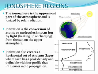 IONOSPHERE REGIONS
 The ionosphere is the uppermost
part of the atmosphere and is
ionized by solar radiation.
 Ionization is the conversion of
atoms or molecules into an ion
by light (heating up or charging)
from the sun on the upper
atmosphere.
 Ionization also creates a
horizontal set of stratum (layer)
where each has a peak density and a
definable width or profile that
influences radio propagation.
 