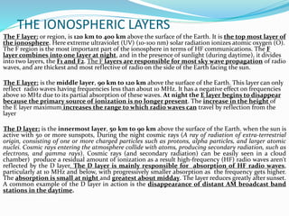 THE IONOSPHERIC LAYERS
The F layer: or region, is 120 km to 400 km above the surface of the Earth. It is the top most layer of
the ionosphere. Here extreme ultraviolet (UV) (10-100 nm) solar radiation ionizes atomic oxygen (O).
The F region is the most important part of the ionosphere in terms of HF communications. The F
layer combines into one layer at night, and in the presence of sunlight (during daytime), it divides
into two layers, the F1 and F2. The F layers are responsible for most sky wave propagation of radio
waves, and are thickest and most reflective of radio on the side of the Earth facing the sun.
The E layer: is the middle layer, 90 km to 120 km above the surface of the Earth. This layer can only
reflect radio waves having frequencies less than about 10 MHz. It has a negative effect on frequencies
above 10 MHz due to its partial absorption of these waves. At night the E layer begins to disappear
because the primary source of ionization is no longer present. The increase in the height of
the E layer maximum increases the range to which radio waves can travel by reflection from the
layer
The D layer: is the innermost layer, 50 km to 90 km above the surface of the Earth. when the sun is
active with 50 or more sunspots, During the night cosmic rays (A ray of radiation of extra-terrestrial
origin, consisting of one or more charged particles such as protons, alpha particles, and larger atomic
nuclei. Cosmic rays entering the atmosphere collide with atoms, producing secondary radiation, such as
electrons, and gamma rays). Cosmic rays (and secondary radiation) can be easily seen in a cloud
chamber) produce a residual amount of ionization as a result high-frequency (HF) radio waves aren't
reflected by the D layer. The D layer is mainly responsible for absorption of HF radio waves,
particularly at 10 MHz and below, with progressively smaller absorption as the frequency gets higher.
The absorption is small at night and greatest about midday. The layer reduces greatly after sunset.
A common example of the D layer in action is the disappearance of distant AM broadcast band
stations in the daytime.
 
