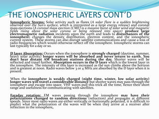 THE IONOSPHERIC LAYERS CONT’D
Ionospheric Storms: Solar activity such as flares (A solar flare is a sudden brightening
observed over the Sun's surface, which is interpreted as a large energy release) and coronal
mass ejections (A coronal mass ejection (CME) is a massive burst of solar wind and magnetic
fields rising above the solar corona or being released into space) produce large
electromagnetic radiation incidents upon the earth and leads to disturbances of the
ionosphere; changes the density distribution, electron content, and the ionospheric
current system. These storms can also disrupt satellite communications and cause a loss of
radio frequencies which would otherwise reflect off the ionosphere. Ionospheric storms can
last typically for a day or so.
D layer Absorption: Occurs when the ionosphere is strongly charged (daytime, summer,
heavy solar activity) longer waves will be absorbed and never return to earth. You
don't hear distant AM broadcast stations during the day. Shorter waves will be
reflected and travel further. Absorption occurs in the D layer which is the lowest layer in
the ionosphere. The intensity of this layer is increased as the sun climbs above the horizon
and is greatest at noon. Radio waves below 3 or 4 MHz are absorbed by the D layer when it is
present.
When the ionosphere is weakly charged (night time, winter, low solar activity)
longer waves will travel a considerable distance but shorter waves may pass through the
ionosphere and escape into space. VHF waves pull this trick all the time, hence their short
range and usefulness for communicating with satellites.
Faraday rotation: EM waves passing through the ionosphere may have their
polarizations changed to random directions (refraction) and propagate at different
speeds. Since most radio waves are either vertically or horizonally polarized, it is difficult to
predict what the polarization of the waves will be when they arrive at a receiver after
reflection in the ionosphere.
 