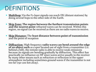 DEFINITIONS
 Multihop: Via the F2-layer signals can reach DX (distant stations) by
doing several hops to the other side of the Earth.
 Skip Zone: The region between the furthest transmission points
and the nearest point refracted waves can be received. Within this
region, no signal can be received as there are no radio waves to receive.
 Skip Distance: The least distance between point of transmission
and the point of reception
 Diffraction: High frequency radio waves can bend around the edge
of an object such as a spot located out of sight from a transmitter (i.e.
behind a hill), the remote radio is able to receive weak emissions
because its signals are bending gradually by diffraction. This effect has
practically no influence on HF since waves arrive usually to the receiver
by many other means such as refraction or reflection in the upper
atmosphere including sometimes ground waves if the transmitter is not
too far (150-200 km away).
 