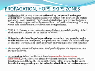 PROPAGATION, HOPS, SKIPS ZONES
 Reflection: HF or long waves are reflected by the ground and upper
atmosphere. As long wavelengths enter in contact with a surface, (80 meters
and above) don't practically "see" small obstacles like cars, trees or buildings.
These objects are proportionally too small and can't reflect its energy. The long
waves pass across these materials without being reflected.
 VHF & UHF waves are very sensitive to small obstacles and depending of their
thickness metal objects can be used as reflectors.
 Refraction: the bending of waves that occurs when they pass through a
medium (air or the ionosphere) and produce a variation in the velocity (change
of speed) of waves making them go further, or dropping sooner that expected.
 For example, a wave will refract and bend gradually given the appearance that
the path is curved.
 Attenuation: When the distance doubles (remember inverse square
relationship), or has obstacles placed between the emitter, receiver, and/or
travelling around the earth, the signal becomes half as strong. Radio waves
lose their energy as they are forced to bend to follow the earth curvature.
 