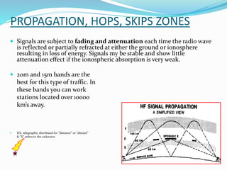 PROPAGATION, HOPS, SKIPS ZONES
 Signals are subject to fading and attenuation each time the radio wave
is reflected or partially refracted at either the ground or ionosphere
resulting in loss of energy. Signals my be stable and show little
attenuation effect if the ionospheric absorption is very weak.
 20m and 15m bands are the
best for this type of traffic. In
these bands you can work
stations located over 10000
km’s away.
 DX, telegraphic shorthand for "distance" or "distant”
& "X" refers to the unknown
 