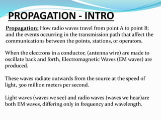 PROPAGATION - INTRO
Propagation: How radio waves travel from point A to point B;
and the events occurring in the transmission path that affect the
communications between the points, stations, or operators.
When the electrons in a conductor, (antenna wire) are made to
oscillate back and forth, Electromagnetic Waves (EM waves) are
produced.
These waves radiate outwards from the source at the speed of
light, 300 million meters per second.
Light waves (waves we see) and radio waves (waves we hear)are
both EM waves, differing only in frequency and wavelength.
 
