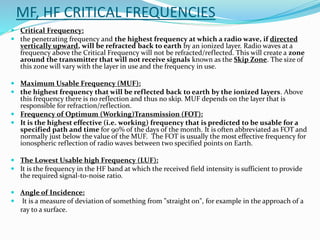 MF, HF CRITICAL FREQUENCIES
 Critical Frequency:
 the penetrating frequency and the highest frequency at which a radio wave, if directed
vertically upward, will be refracted back to earth by an ionized layer. Radio waves at a
frequency above the Critical Frequency will not be refracted/reflected. This will create a zone
around the transmitter that will not receive signals known as the Skip Zone. The size of
this zone will vary with the layer in use and the frequency in use.
 Maximum Usable Frequency (MUF):
 the highest frequency that will be reflected back to earth by the ionized layers. Above
this frequency there is no reflection and thus no skip. MUF depends on the layer that is
responsible for refraction/reflection.
 Frequency of Optimum (Working)Transmission (FOT):
 It is the highest effective (i.e. working) frequency that is predicted to be usable for a
specified path and time for 90% of the days of the month. It is often abbreviated as FOT and
normally just below the value of the MUF. The FOT is usually the most effective frequency for
ionospheric reflection of radio waves between two specified points on Earth.
 The Lowest Usable high Frequency (LUF):
 It is the frequency in the HF band at which the received field intensity is sufficient to provide
the required signal-to-noise ratio.
 Angle of Incidence:
 It is a measure of deviation of something from "straight on", for example in the approach of a
ray to a surface.
 
