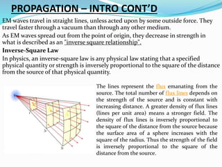PROPAGATION – INTRO CONT’D
EM waves travel in straight lines, unless acted upon by some outside force. They
travel faster through a vacuum than through any other medium.
As EM waves spread out from the point of origin, they decrease in strength in
what is described as an "inverse square relationship".
Inverse-Square Law
In physics, an inverse-square law is any physical law stating that a specified
physical quantity or strength is inversely proportional to the square of the distance
from the source of that physical quantity.
The lines represent the flux emanating from the
source. The total number of flux lines depends on
the strength of the source and is constant with
increasing distance. A greater density of flux lines
(lines per unit area) means a stronger field. The
density of flux lines is inversely proportional to
the square of the distance from the source because
the surface area of a sphere increases with the
square of the radius. Thus the strength of the field
is inversely proportional to the square of the
distance from the source.
 